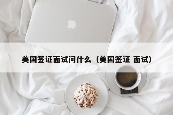 美国签证面试问什么（美国签证 面试）
