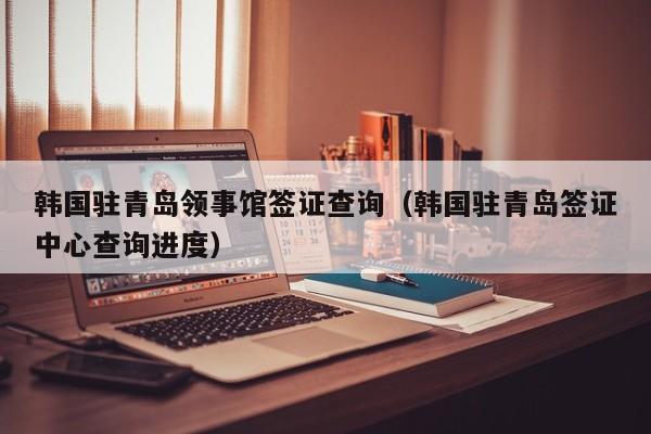 韩国驻青岛领事馆签证查询（韩国驻青岛签证中心查询进度）