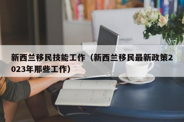 新西兰移民技能工作（新西兰移民最新政策2023年那些工作）