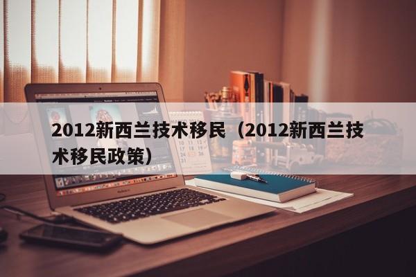 2012新西兰技术移民（2012新西兰技术移民政策）