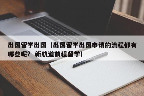 出国留学出国（出国留学出国申请的流程都有哪些呢?  新航道前程留学）