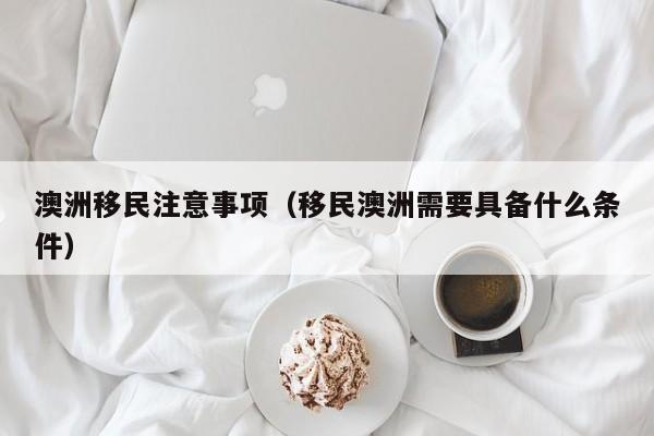 澳洲移民注意事项（移民澳洲需要具备什么条件）