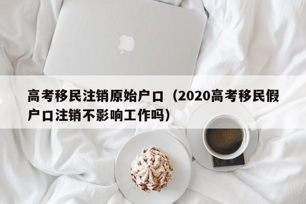 高考移民注销原始户口（2020高考移民假户口注销不影响工作吗）