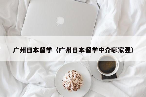 广州日本留学（广州日本留学中介哪家强）