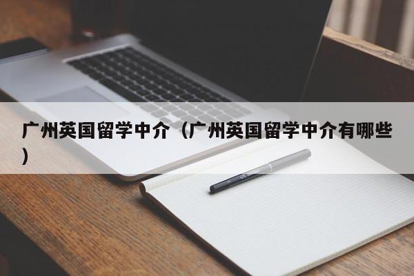 广州英国留学中介（广州英国留学中介有哪些）