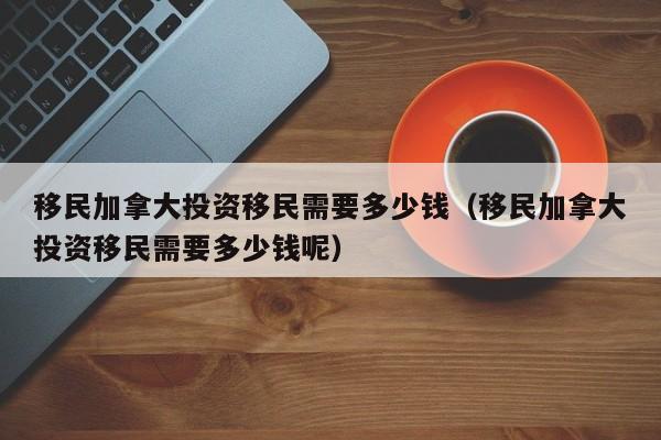 移民加拿大投资移民需要多少钱（移民加拿大投资移民需要多少钱呢）