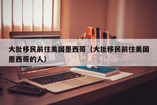 大批移民前往美国墨西哥（大批移民前往美国墨西哥的人）