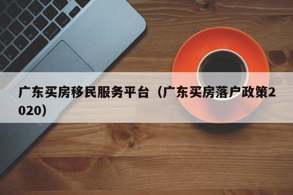 广东买房移民服务平台（广东买房落户政策2020）