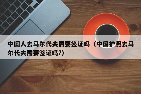 中国人去马尔代夫需要签证吗（中国护照去马尔代夫需要签证吗?）