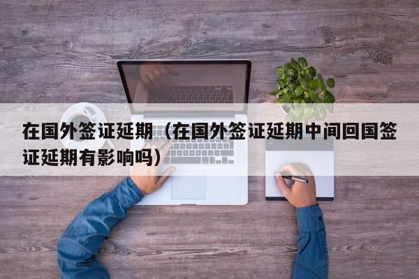在国外签证延期（在国外签证延期中间回国签证延期有影响吗）