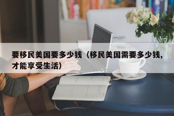 要移民美国要多少钱（移民美国需要多少钱,才能享受生活）