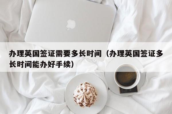 办理英国签证需要多长时间（办理英国签证多长时间能办好手续）
