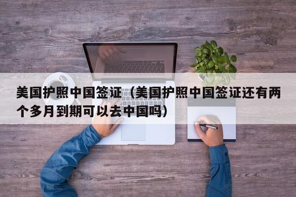 美国护照中国签证（美国护照中国签证还有两个多月到期可以去中国吗）
