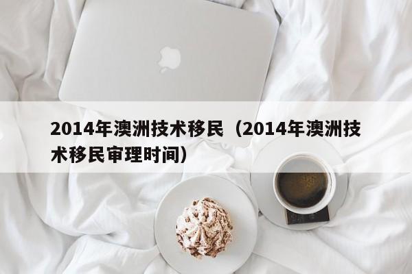 2014年澳洲技术移民（2014年澳洲技术移民审理时间）