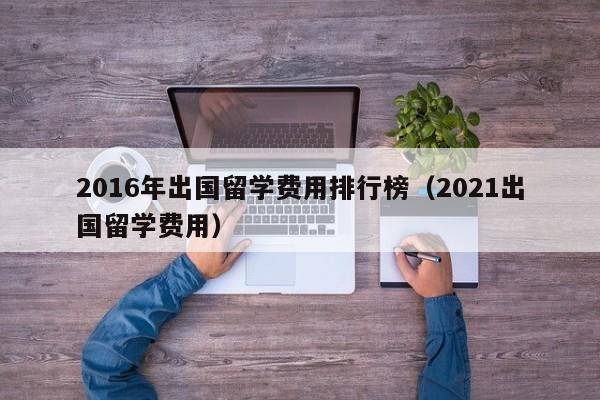 2016年出国留学费用排行榜（2021出国留学费用）