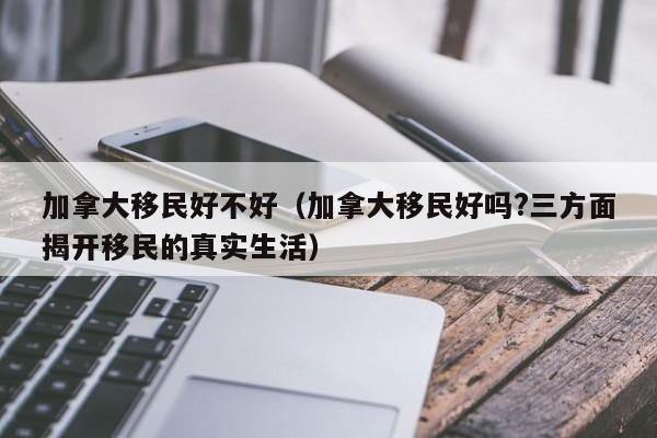 加拿大移民好不好（加拿大移民好吗?三方面揭开移民的真实生活）
