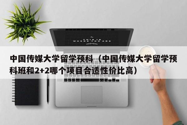 中国传媒大学留学预科（中国传媒大学留学预科班和2+2哪个项目合适性价比高）