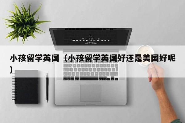 小孩留学英国（小孩留学英国好还是美国好呢）