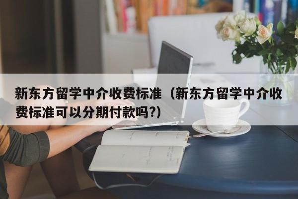 新东方留学中介收费标准（新东方留学中介收费标准可以分期付款吗?）