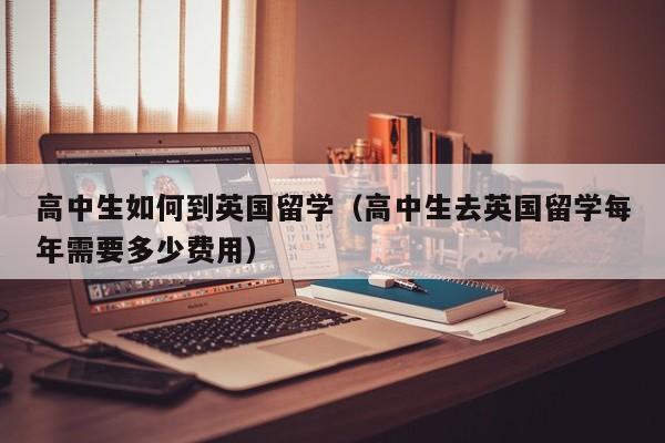 高中生如何到英国留学（高中生去英国留学每年需要多少费用）