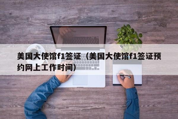 美国大使馆f1签证（美国大使馆f1签证预约网上工作时间）