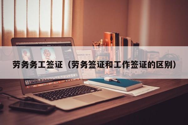 劳务务工签证（劳务签证和工作签证的区别）