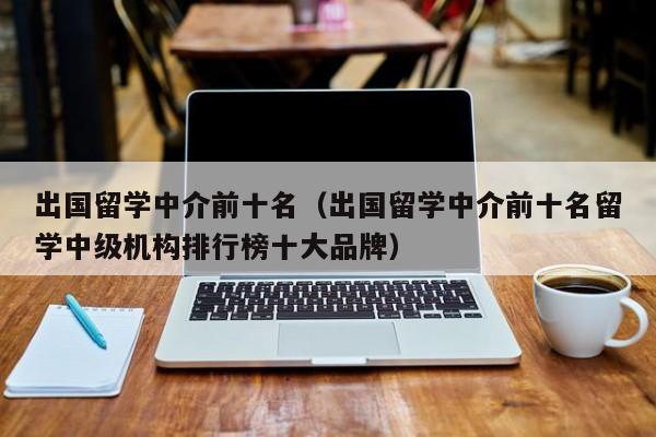 出国留学中介前十名（出国留学中介前十名留学中级机构排行榜十大品牌）