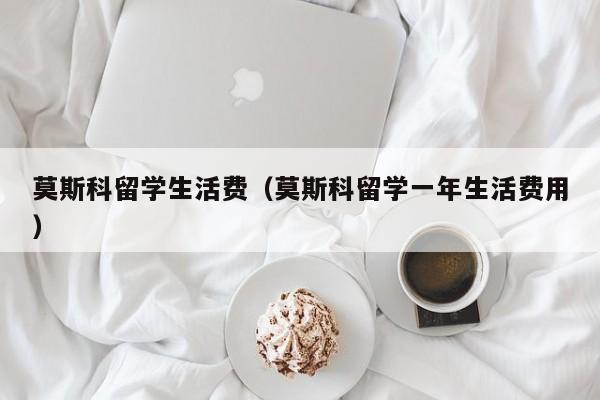 莫斯科留学生活费（莫斯科留学一年生活费用）