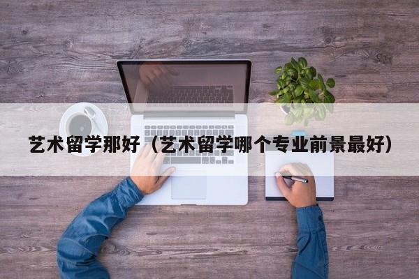 艺术留学那好（艺术留学哪个专业前景最好）
