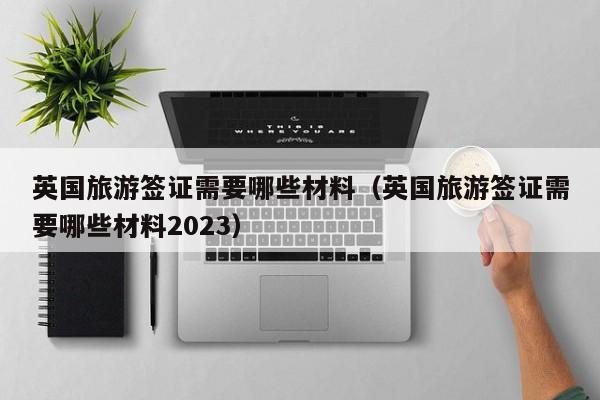 英国旅游签证需要哪些材料（英国旅游签证需要哪些材料2023）