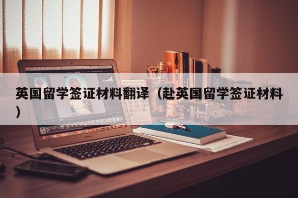 英国留学签证材料翻译（赴英国留学签证材料）