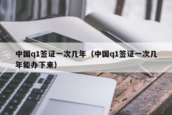 中国q1签证一次几年（中国q1签证一次几年能办下来）