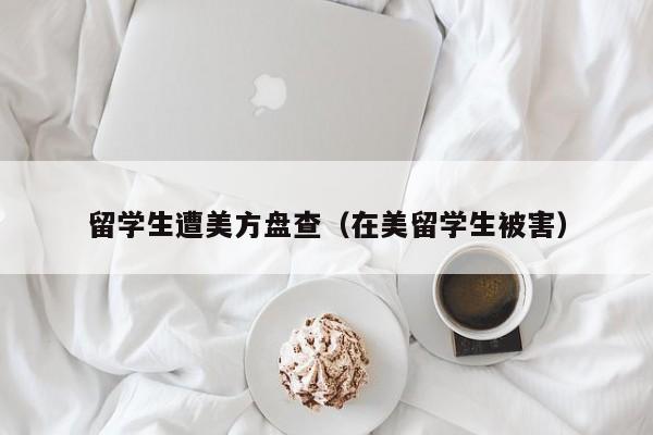 留学生遭美方盘查（在美留学生被害）