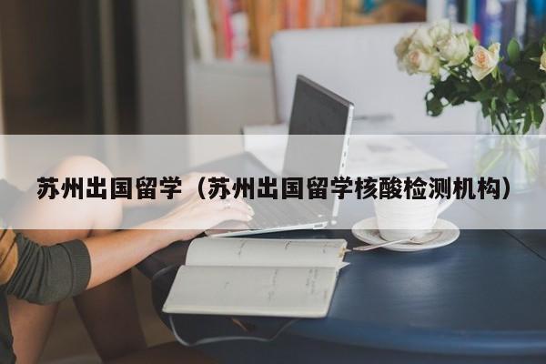 苏州出国留学（苏州出国留学核酸检测机构）