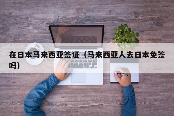 在日本马来西亚签证（马来西亚人去日本免签吗）