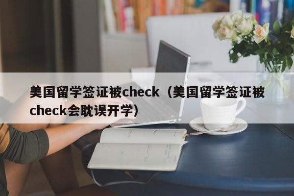 美国留学签证被check（美国留学签证被check会耽误开学）
