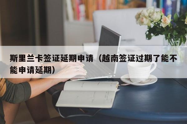 斯里兰卡签证延期申请（越南签证过期了能不能申请延期）