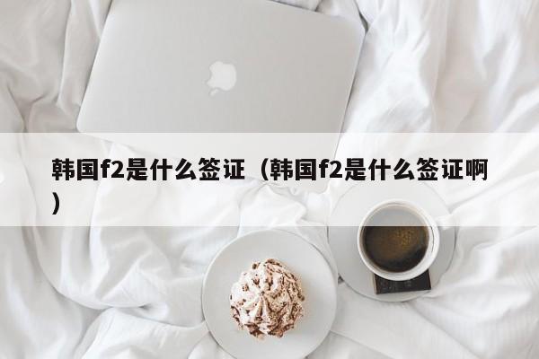 韩国f2是什么签证（韩国f2是什么签证啊）