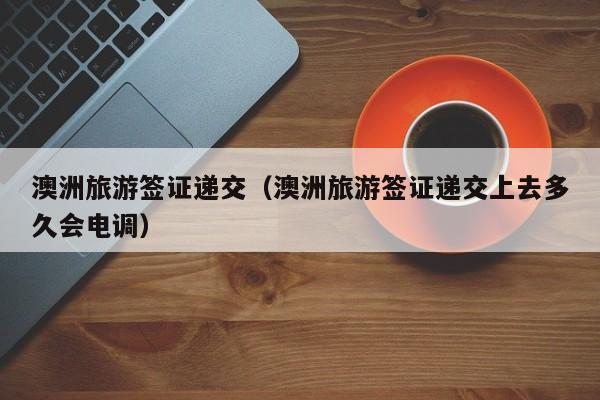 澳洲旅游签证递交（澳洲旅游签证递交上去多久会电调）