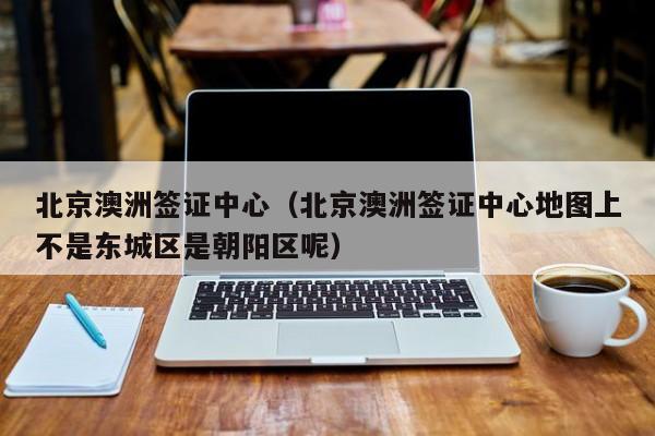 北京澳洲签证中心（北京澳洲签证中心地图上不是东城区是朝阳区呢）
