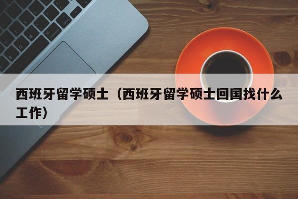 西班牙留学硕士（西班牙留学硕士回国找什么工作）