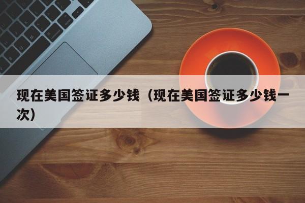现在美国签证多少钱（现在美国签证多少钱一次）