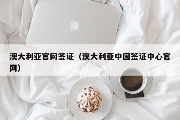 澳大利亚官网签证（澳大利亚中国签证中心官网）