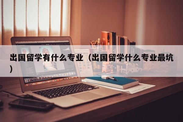 出国留学有什么专业（出国留学什么专业最坑）