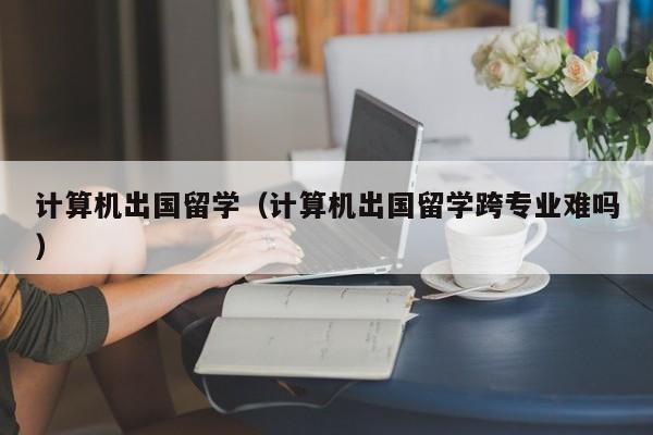 计算机出国留学（计算机出国留学跨专业难吗）