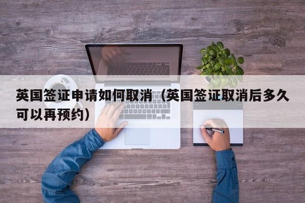 英国签证申请如何取消（英国签证取消后多久可以再预约）