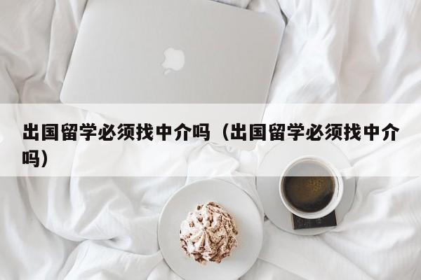 出国留学必须找中介吗（出国留学必须找中介吗）