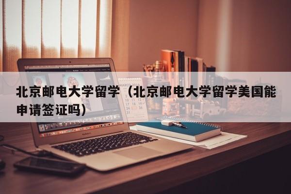 北京邮电大学留学（北京邮电大学留学美国能申请签证吗）