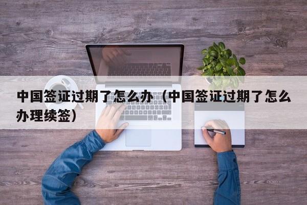 中国签证过期了怎么办（中国签证过期了怎么办理续签）