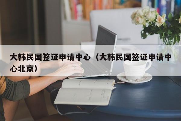 大韩民国签证申请中心（大韩民国签证申请中心北京）